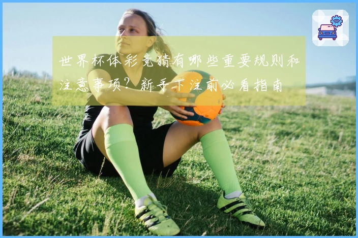 世界杯体彩竞猜有哪些重要规则和注意事项？新手下注前必看指南