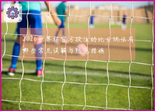 2026世界杯官方投注的比分玩法有哪些常见误解与防范措施