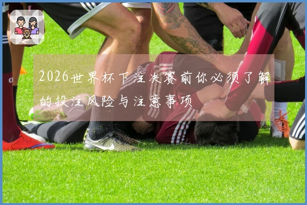 2026世界杯下注决赛前你必须了解的投注风险与注意事项